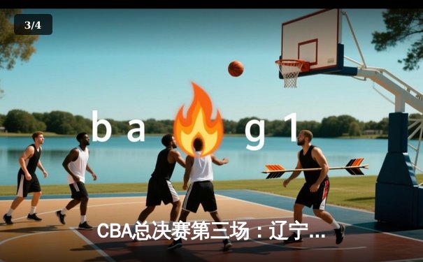 CBA总决赛第三场：辽宁男篮逆转广东队，总比分2-1领先 - 3