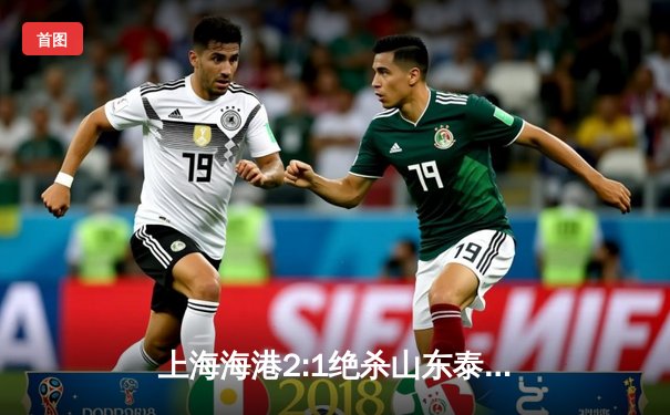 上海海港2:1绝杀山东泰山登顶中超积分榜 武磊凌空斩锁定胜局